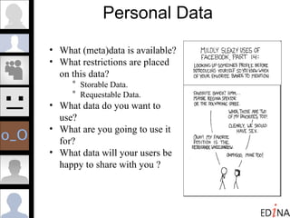 Personal Data What (meta)data is available?  What restrictions are placed on this data?  Storable Data.  Requestable Data. What data do you want to use? What are you going to use it for?  What data will your users be happy to share with you ? 