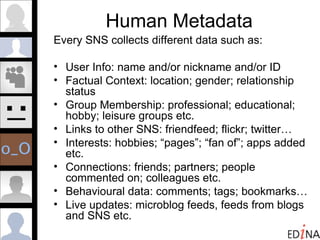 Human Metadata Every SNS collects different data such as: User Info: name and/or nickname and/or ID Factual Context: location; gender; relationship status Group Membership: professional; educational; hobby; leisure groups etc. Links to other SNS: friendfeed; flickr; twitter… Interests: hobbies; “pages”; “fan of”; apps added etc. Connections: friends; partners; people commented on; colleagues etc. Behavioural data: comments; tags; bookmarks… Live updates: microblog feeds, feeds from blogs and SNS etc. 