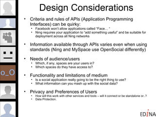 Design Considerations Criteria and rules of APIs (Application Programming Interfaces) can be quirky: Facebook won’t allow applications called “Face… “ Ning requires your application to “add something useful” and be suitable for deployment across all Ning networks Information available through APIs varies even when using standards (Ning and MySpace use OpenSocial differently) Needs of audience/users Which, if any, spaces are your users in?  Which spaces do they have access to? Functionality and limitations of medium Is a social application really going to be the right thing to use? What information can you mash up with the social data? Privacy and Preferences of Users How will this work with other services and tools – will it connect or be standalone or..? Data Protection. 
