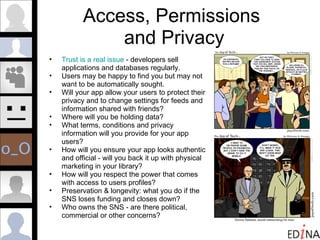 Access, Permissions  and Privacy Trust is a real issue  - developers sell applications and databases regularly. Users may be happy to find you but may not  want to be automatically sought. Will your app allow your users to protect their privacy and to change settings for feeds and information shared with friends? Where will you be holding data?  What terms, conditions and privacy information will you provide for your app users? How will you ensure your app looks authentic and official - will you back it up with physical marketing in your library? How will you respect the power that comes with access to users profiles? Preservation & longevity: what you do if the SNS loses funding and closes down? Who owns the SNS - are there political, commercial or other concerns? 