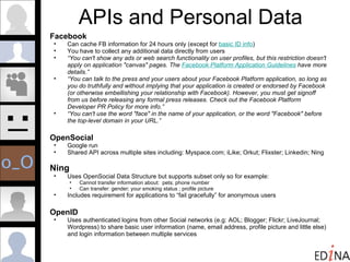 APIs and Personal Data Facebook Can cache FB information for 24 hours only (except for  basic ID info ) You have to collect any additional data directly from users “ You can't show any ads or web search functionality on user profiles, but this restriction doesn't apply on application "canvas" pages. The  Facebook Platform Application Guidelines  have more details.”  “ You can talk to the press and your users about your Facebook Platform application, so long as you do truthfully and without implying that your application is created or endorsed by Facebook (or otherwise embellishing your relationship with Facebook). However, you must get signoff from us before releasing any formal press releases. Check out the Facebook Platform Developer PR Policy for more info.” “ You can't use the word "face" in the name of your application, or the word "Facebook" before the top-level domain in your URL.”  OpenSocial Google run Shared API across multiple sites including: Myspace.com; iLike; Orkut; Flixster; Linkedin; Ning Ning Uses OpenSocial Data Structure but supports subset only so for example: Cannot transfer information about:  pets; phone number  Can transfer: gender; your smoking status ; profile picture Includes requirement for applications to “fail gracefully” for anonymous users OpenID Uses authenticated logins from other Social networks (e.g: AOL; Blogger; Flickr; LiveJournal; Wordpress) to share basic user information (name, email address, profile picture and little else) and login information between multiple services .  