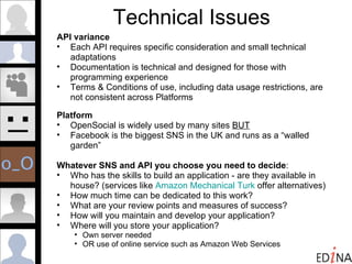 Technical Issues API variance Each API requires specific consideration and small technical adaptations Documentation is technical and designed for those with programming experience Terms & Conditions of use, including data usage restrictions, are not consistent across Platforms Platform OpenSocial is widely used by many sites  BUT Facebook is the biggest SNS in the UK and runs as a “walled garden” Whatever SNS and API you choose you need to decide : Who has the skills to build an application - are they available in house? (services like  Amazon Mechanical Turk  offer alternatives) How much time can be dedicated to this work? What are your review points and measures of success? How will you maintain and develop your application? Where will you store your application?  Own server needed OR use of online service such as Amazon Web Services  