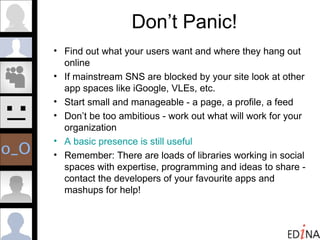 Don’t Panic! Find out what your users want and where they hang out online  If mainstream SNS are blocked by your site look at other app spaces like iGoogle, VLEs, etc. Start small and manageable - a page, a profile, a feed Don’t be too ambitious - work out what will work for your organization A basic presence is still useful Remember: There are loads of libraries working in social spaces with expertise, programming and ideas to share - contact the developers of your favourite apps and mashups for help! 
