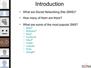 Introduction What are Social Networking Site (SNS)? How many of them are there?  What are some of the most popular SNS? Bebo *  MySpace * Ning * Facebook Orkut * Twitter LinkedIn Flickr iGoogle * 