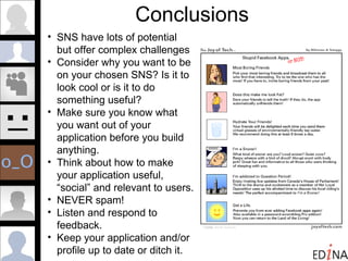 Conclusions SNS have lots of potential but offer complex challenges Consider why you want to be on your chosen SNS? Is it to look cool or is it to do something useful?  Make sure you know what you want out of your application before you build anything. Think about how to make your application useful, “social” and relevant to users. NEVER spam! Listen and respond to feedback. Keep your application and/or profile up to date or ditch it. 