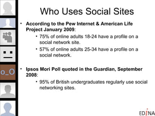 Who Uses Social Sites According to the Pew Internet & American Life Project January 2009 : 75% of online adults 18-24 have a profile on a social network site. 57% of online adults 25-34 have a profile on a social network. Ipsos Mori Poll quoted in the Guardian, September 2008 : 95% of British undergraduates regularly use social networking sites.  