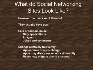 What do Social Networking Sites Look Like? However the users want them to! They usually have ads. Lots of random noise: Silly applications. Images. Jokes and comments.  Change relatively frequently:  Appearance of apps change. Apps may disappear or work differently. Users may migrate due to changes. 