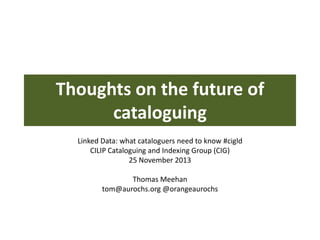Thoughts on the future of
cataloguing
Linked Data: what cataloguers need to know #cigld
CILIP Cataloguing and Indexing Group (CIG)
25 November 2013
Thomas Meehan
tom@aurochs.org @orangeaurochs

 