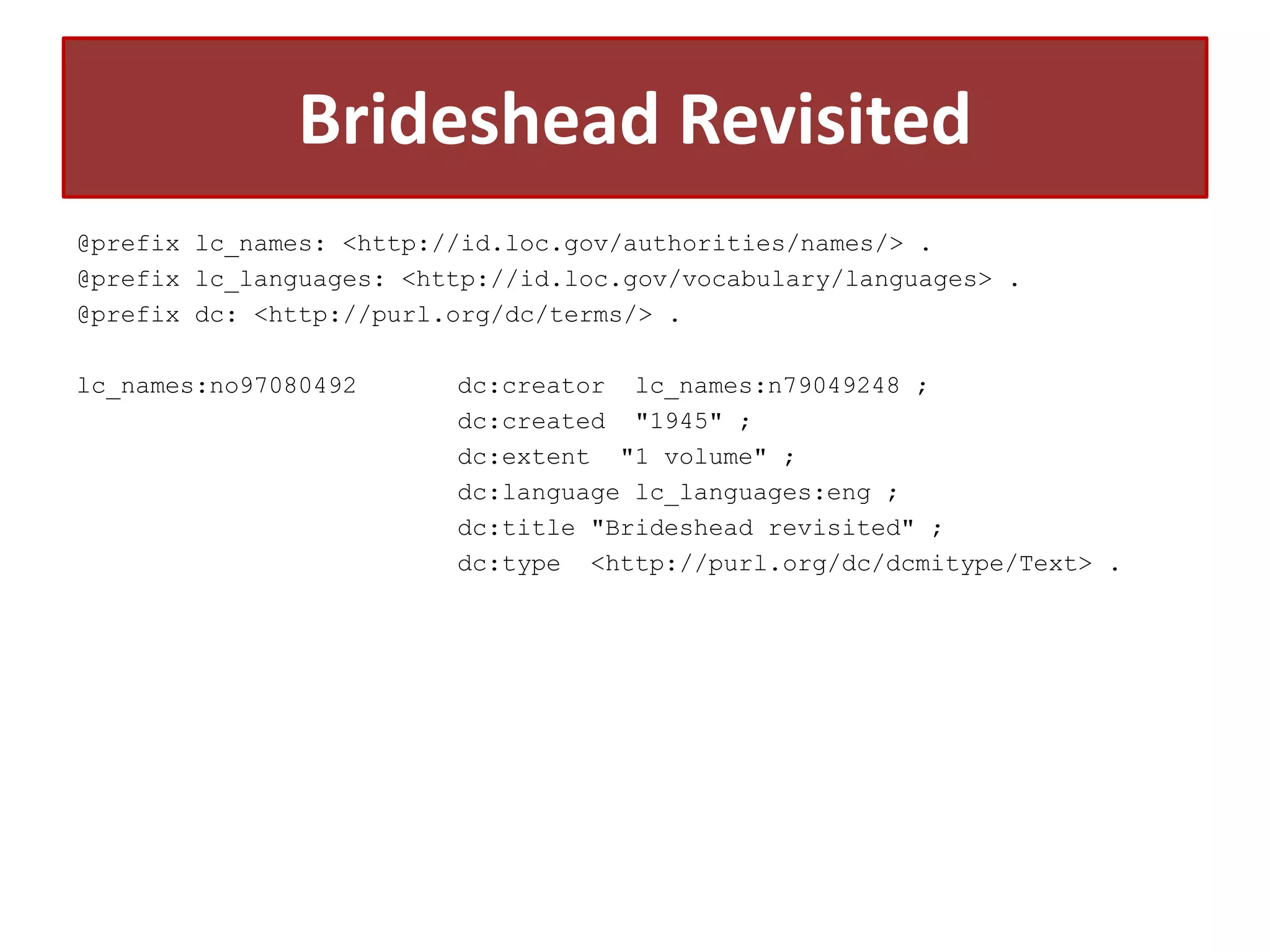 Brideshead Revisited
@prefix lc_names: <http://id.loc.gov/authorities/names/> .
@prefix lc_languages: <http://id.loc.gov/vocabulary/languages> .
@prefix dc: <http://purl.org/dc/terms/> .
lc_names:no97080492

dc:creator lc_names:n79049248 ;
dc:created "1945" ;
dc:extent "1 volume" ;
dc:language lc_languages:eng ;
dc:title "Brideshead revisited" ;
dc:type <http://purl.org/dc/dcmitype/Text> .

 