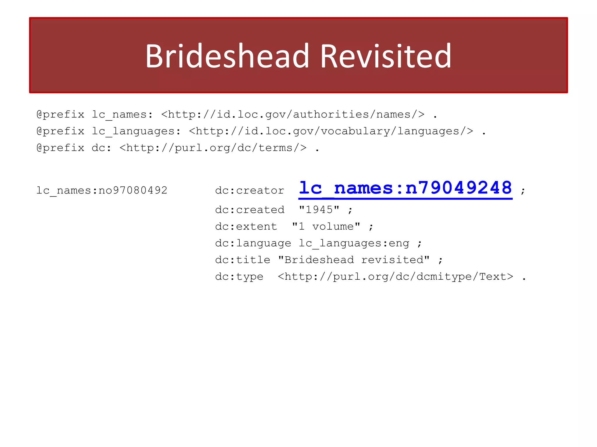 Brideshead Revisited
@prefix lc_names: <http://id.loc.gov/authorities/names/> .
@prefix lc_languages: <http://id.loc.gov/vocabulary/languages/> .
@prefix dc: <http://purl.org/dc/terms/> .

lc_names:no97080492

dc:creator

lc_names:n79049248

;

dc:created "1945" ;
dc:extent "1 volume" ;
dc:language lc_languages:eng ;
dc:title "Brideshead revisited" ;
dc:type <http://purl.org/dc/dcmitype/Text> .

 