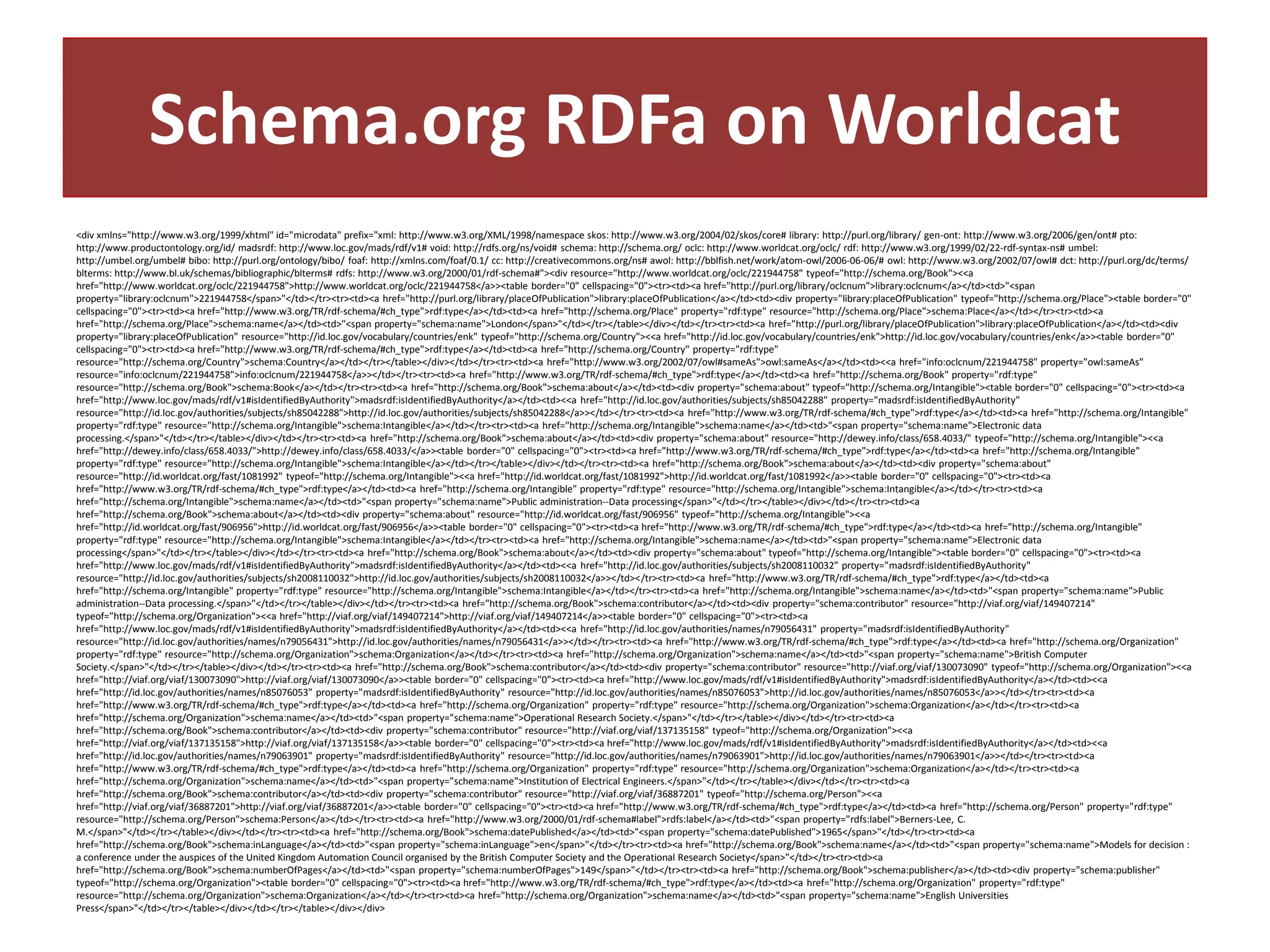 Schema.org RDFa on Worldcat
<div xmlns="http://www.w3.org/1999/xhtml" id="microdata" prefix="xml: http://www.w3.org/XML/1998/namespace skos: http://www.w3.org/2004/02/skos/core# library: http://purl.org/library/ gen-ont: http://www.w3.org/2006/gen/ont# pto:
http://www.productontology.org/id/ madsrdf: http://www.loc.gov/mads/rdf/v1# void: http://rdfs.org/ns/void# schema: http://schema.org/ oclc: http://www.worldcat.org/oclc/ rdf: http://www.w3.org/1999/02/22-rdf-syntax-ns# umbel:
http://umbel.org/umbel# bibo: http://purl.org/ontology/bibo/ foaf: http://xmlns.com/foaf/0.1/ cc: http://creativecommons.org/ns# awol: http://bblfish.net/work/atom-owl/2006-06-06/# owl: http://www.w3.org/2002/07/owl# dct: http://purl.org/dc/terms/
blterms: http://www.bl.uk/schemas/bibliographic/blterms# rdfs: http://www.w3.org/2000/01/rdf-schema#"><div resource="http://www.worldcat.org/oclc/221944758" typeof="http://schema.org/Book"><<a
href="http://www.worldcat.org/oclc/221944758">http://www.worldcat.org/oclc/221944758</a>><table border="0" cellspacing="0"><tr><td><a href="http://purl.org/library/oclcnum">library:oclcnum</a></td><td>"<span
property="library:oclcnum">221944758</span>"</td></tr><tr><td><a href="http://purl.org/library/placeOfPublication">library:placeOfPublication</a></td><td><div property="library:placeOfPublication" typeof="http://schema.org/Place"><table border="0"
cellspacing="0"><tr><td><a href="http://www.w3.org/TR/rdf-schema/#ch_type">rdf:type</a></td><td><a href="http://schema.org/Place" property="rdf:type" resource="http://schema.org/Place">schema:Place</a></td></tr><tr><td><a
href="http://schema.org/Place">schema:name</a></td><td>"<span property="schema:name">London</span>"</td></tr></table></div></td></tr><tr><td><a href="http://purl.org/library/placeOfPublication">library:placeOfPublication</a></td><td><div
property="library:placeOfPublication" resource="http://id.loc.gov/vocabulary/countries/enk" typeof="http://schema.org/Country"><<a href="http://id.loc.gov/vocabulary/countries/enk">http://id.loc.gov/vocabulary/countries/enk</a>><table border="0"
cellspacing="0"><tr><td><a href="http://www.w3.org/TR/rdf-schema/#ch_type">rdf:type</a></td><td><a href="http://schema.org/Country" property="rdf:type"
resource="http://schema.org/Country">schema:Country</a></td></tr></table></div></td></tr><tr><td><a href="http://www.w3.org/2002/07/owl#sameAs">owl:sameAs</a></td><td><<a href="info:oclcnum/221944758" property="owl:sameAs"
resource="info:oclcnum/221944758">info:oclcnum/221944758</a>></td></tr><tr><td><a href="http://www.w3.org/TR/rdf-schema/#ch_type">rdf:type</a></td><td><a href="http://schema.org/Book" property="rdf:type"
resource="http://schema.org/Book">schema:Book</a></td></tr><tr><td><a href="http://schema.org/Book">schema:about</a></td><td><div property="schema:about" typeof="http://schema.org/Intangible"><table border="0" cellspacing="0"><tr><td><a
href="http://www.loc.gov/mads/rdf/v1#isIdentifiedByAuthority">madsrdf:isIdentifiedByAuthority</a></td><td><<a href="http://id.loc.gov/authorities/subjects/sh85042288" property="madsrdf:isIdentifiedByAuthority"
resource="http://id.loc.gov/authorities/subjects/sh85042288">http://id.loc.gov/authorities/subjects/sh85042288</a>></td></tr><tr><td><a href="http://www.w3.org/TR/rdf-schema/#ch_type">rdf:type</a></td><td><a href="http://schema.org/Intangible"
property="rdf:type" resource="http://schema.org/Intangible">schema:Intangible</a></td></tr><tr><td><a href="http://schema.org/Intangible">schema:name</a></td><td>"<span property="schema:name">Electronic data
processing.</span>"</td></tr></table></div></td></tr><tr><td><a href="http://schema.org/Book">schema:about</a></td><td><div property="schema:about" resource="http://dewey.info/class/658.4033/" typeof="http://schema.org/Intangible"><<a
href="http://dewey.info/class/658.4033/">http://dewey.info/class/658.4033/</a>><table border="0" cellspacing="0"><tr><td><a href="http://www.w3.org/TR/rdf-schema/#ch_type">rdf:type</a></td><td><a href="http://schema.org/Intangible"
property="rdf:type" resource="http://schema.org/Intangible">schema:Intangible</a></td></tr></table></div></td></tr><tr><td><a href="http://schema.org/Book">schema:about</a></td><td><div property="schema:about"
resource="http://id.worldcat.org/fast/1081992" typeof="http://schema.org/Intangible"><<a href="http://id.worldcat.org/fast/1081992">http://id.worldcat.org/fast/1081992</a>><table border="0" cellspacing="0"><tr><td><a
href="http://www.w3.org/TR/rdf-schema/#ch_type">rdf:type</a></td><td><a href="http://schema.org/Intangible" property="rdf:type" resource="http://schema.org/Intangible">schema:Intangible</a></td></tr><tr><td><a
href="http://schema.org/Intangible">schema:name</a></td><td>"<span property="schema:name">Public administration--Data processing</span>"</td></tr></table></div></td></tr><tr><td><a
href="http://schema.org/Book">schema:about</a></td><td><div property="schema:about" resource="http://id.worldcat.org/fast/906956" typeof="http://schema.org/Intangible"><<a
href="http://id.worldcat.org/fast/906956">http://id.worldcat.org/fast/906956</a>><table border="0" cellspacing="0"><tr><td><a href="http://www.w3.org/TR/rdf-schema/#ch_type">rdf:type</a></td><td><a href="http://schema.org/Intangible"
property="rdf:type" resource="http://schema.org/Intangible">schema:Intangible</a></td></tr><tr><td><a href="http://schema.org/Intangible">schema:name</a></td><td>"<span property="schema:name">Electronic data
processing</span>"</td></tr></table></div></td></tr><tr><td><a href="http://schema.org/Book">schema:about</a></td><td><div property="schema:about" typeof="http://schema.org/Intangible"><table border="0" cellspacing="0"><tr><td><a
href="http://www.loc.gov/mads/rdf/v1#isIdentifiedByAuthority">madsrdf:isIdentifiedByAuthority</a></td><td><<a href="http://id.loc.gov/authorities/subjects/sh2008110032" property="madsrdf:isIdentifiedByAuthority"
resource="http://id.loc.gov/authorities/subjects/sh2008110032">http://id.loc.gov/authorities/subjects/sh2008110032</a>></td></tr><tr><td><a href="http://www.w3.org/TR/rdf-schema/#ch_type">rdf:type</a></td><td><a
href="http://schema.org/Intangible" property="rdf:type" resource="http://schema.org/Intangible">schema:Intangible</a></td></tr><tr><td><a href="http://schema.org/Intangible">schema:name</a></td><td>"<span property="schema:name">Public
administration--Data processing.</span>"</td></tr></table></div></td></tr><tr><td><a href="http://schema.org/Book">schema:contributor</a></td><td><div property="schema:contributor" resource="http://viaf.org/viaf/149407214"
typeof="http://schema.org/Organization"><<a href="http://viaf.org/viaf/149407214">http://viaf.org/viaf/149407214</a>><table border="0" cellspacing="0"><tr><td><a
href="http://www.loc.gov/mads/rdf/v1#isIdentifiedByAuthority">madsrdf:isIdentifiedByAuthority</a></td><td><<a href="http://id.loc.gov/authorities/names/n79056431" property="madsrdf:isIdentifiedByAuthority"
resource="http://id.loc.gov/authorities/names/n79056431">http://id.loc.gov/authorities/names/n79056431</a>></td></tr><tr><td><a href="http://www.w3.org/TR/rdf-schema/#ch_type">rdf:type</a></td><td><a href="http://schema.org/Organization"
property="rdf:type" resource="http://schema.org/Organization">schema:Organization</a></td></tr><tr><td><a href="http://schema.org/Organization">schema:name</a></td><td>"<span property="schema:name">British Computer
Society.</span>"</td></tr></table></div></td></tr><tr><td><a href="http://schema.org/Book">schema:contributor</a></td><td><div property="schema:contributor" resource="http://viaf.org/viaf/130073090" typeof="http://schema.org/Organization"><<a
href="http://viaf.org/viaf/130073090">http://viaf.org/viaf/130073090</a>><table border="0" cellspacing="0"><tr><td><a href="http://www.loc.gov/mads/rdf/v1#isIdentifiedByAuthority">madsrdf:isIdentifiedByAuthority</a></td><td><<a
href="http://id.loc.gov/authorities/names/n85076053" property="madsrdf:isIdentifiedByAuthority" resource="http://id.loc.gov/authorities/names/n85076053">http://id.loc.gov/authorities/names/n85076053</a>></td></tr><tr><td><a
href="http://www.w3.org/TR/rdf-schema/#ch_type">rdf:type</a></td><td><a href="http://schema.org/Organization" property="rdf:type" resource="http://schema.org/Organization">schema:Organization</a></td></tr><tr><td><a
href="http://schema.org/Organization">schema:name</a></td><td>"<span property="schema:name">Operational Research Society.</span>"</td></tr></table></div></td></tr><tr><td><a
href="http://schema.org/Book">schema:contributor</a></td><td><div property="schema:contributor" resource="http://viaf.org/viaf/137135158" typeof="http://schema.org/Organization"><<a
href="http://viaf.org/viaf/137135158">http://viaf.org/viaf/137135158</a>><table border="0" cellspacing="0"><tr><td><a href="http://www.loc.gov/mads/rdf/v1#isIdentifiedByAuthority">madsrdf:isIdentifiedByAuthority</a></td><td><<a
href="http://id.loc.gov/authorities/names/n79063901" property="madsrdf:isIdentifiedByAuthority" resource="http://id.loc.gov/authorities/names/n79063901">http://id.loc.gov/authorities/names/n79063901</a>></td></tr><tr><td><a
href="http://www.w3.org/TR/rdf-schema/#ch_type">rdf:type</a></td><td><a href="http://schema.org/Organization" property="rdf:type" resource="http://schema.org/Organization">schema:Organization</a></td></tr><tr><td><a
href="http://schema.org/Organization">schema:name</a></td><td>"<span property="schema:name">Institution of Electrical Engineers.</span>"</td></tr></table></div></td></tr><tr><td><a
href="http://schema.org/Book">schema:contributor</a></td><td><div property="schema:contributor" resource="http://viaf.org/viaf/36887201" typeof="http://schema.org/Person"><<a
href="http://viaf.org/viaf/36887201">http://viaf.org/viaf/36887201</a>><table border="0" cellspacing="0"><tr><td><a href="http://www.w3.org/TR/rdf-schema/#ch_type">rdf:type</a></td><td><a href="http://schema.org/Person" property="rdf:type"
resource="http://schema.org/Person">schema:Person</a></td></tr><tr><td><a href="http://www.w3.org/2000/01/rdf-schema#label">rdfs:label</a></td><td>"<span property="rdfs:label">Berners-Lee, C.
M.</span>"</td></tr></table></div></td></tr><tr><td><a href="http://schema.org/Book">schema:datePublished</a></td><td>"<span property="schema:datePublished">1965</span>"</td></tr><tr><td><a
href="http://schema.org/Book">schema:inLanguage</a></td><td>"<span property="schema:inLanguage">en</span>"</td></tr><tr><td><a href="http://schema.org/Book">schema:name</a></td><td>"<span property="schema:name">Models for decision :
a conference under the auspices of the United Kingdom Automation Council organised by the British Computer Society and the Operational Research Society</span>"</td></tr><tr><td><a
href="http://schema.org/Book">schema:numberOfPages</a></td><td>"<span property="schema:numberOfPages">149</span>"</td></tr><tr><td><a href="http://schema.org/Book">schema:publisher</a></td><td><div property="schema:publisher"
typeof="http://schema.org/Organization"><table border="0" cellspacing="0"><tr><td><a href="http://www.w3.org/TR/rdf-schema/#ch_type">rdf:type</a></td><td><a href="http://schema.org/Organization" property="rdf:type"
resource="http://schema.org/Organization">schema:Organization</a></td></tr><tr><td><a href="http://schema.org/Organization">schema:name</a></td><td>"<span property="schema:name">English Universities
Press</span>"</td></tr></table></div></td></tr></table></div></div>

 
