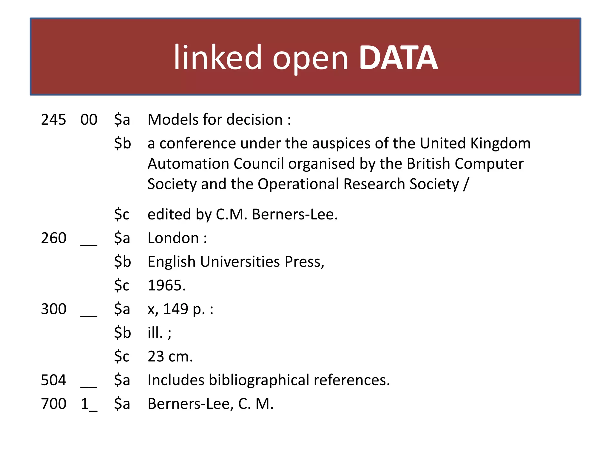linked open DATA
245 00 $a Models for decision :
$b a conference under the auspices of the United Kingdom
Automation Council organised by the British Computer
Society and the Operational Research Society /
260 __

300 __

504 __
700 1_

$c
$a
$b
$c
$a
$b
$c
$a
$a

edited by C.M. Berners-Lee.
London :
English Universities Press,
1965.
x, 149 p. :
ill. ;
23 cm.
Includes bibliographical references.
Berners-Lee, C. M.

 