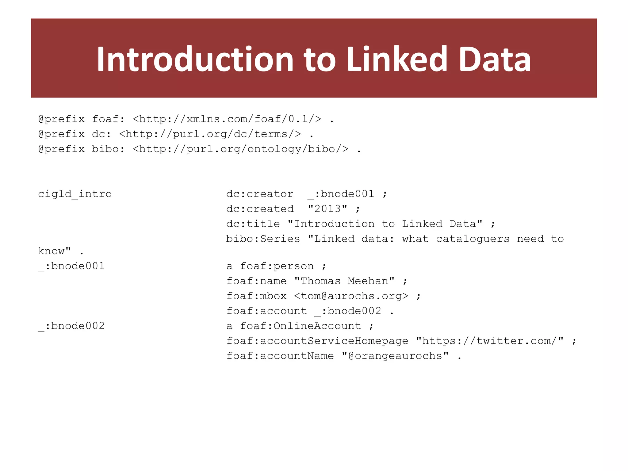 Introduction to Linked Data
@prefix foaf: <http://xmlns.com/foaf/0.1/> .
@prefix dc: <http://purl.org/dc/terms/> .
@prefix bibo: <http://purl.org/ontology/bibo/> .

cigld_intro

know" .
_:bnode001

_:bnode002

dc:creator _:bnode001 ;
dc:created "2013" ;
dc:title "Introduction to Linked Data" ;
bibo:Series "Linked data: what cataloguers need to
a foaf:person ;
foaf:name "Thomas Meehan" ;
foaf:mbox <tom@aurochs.org> ;
foaf:account _:bnode002 .
a foaf:OnlineAccount ;
foaf:accountServiceHomepage "https://twitter.com/" ;
foaf:accountName "@orangeaurochs" .

 