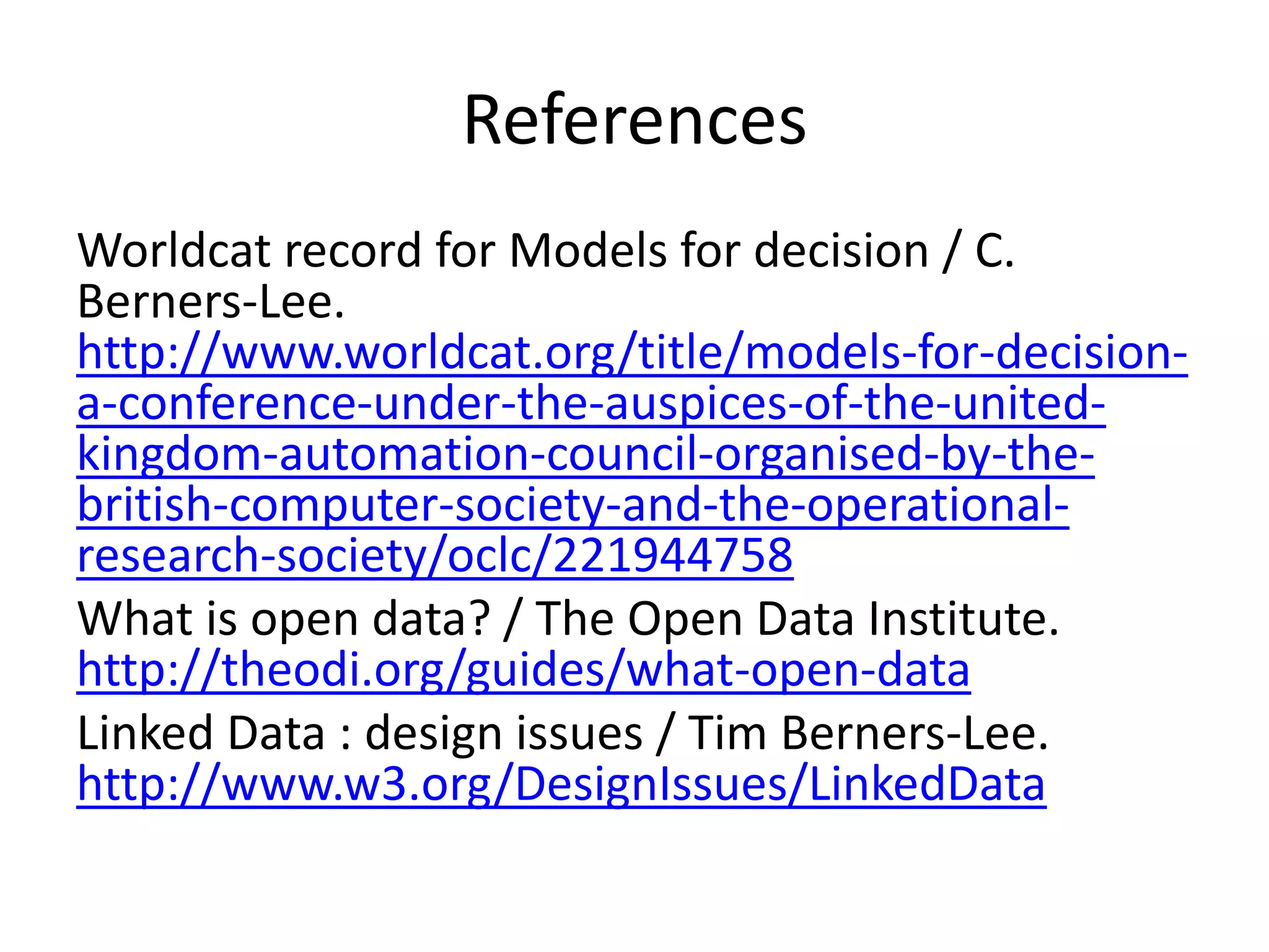 References
Worldcat record for Models for decision / C.
Berners-Lee.
http://www.worldcat.org/title/models-for-decisiona-conference-under-the-auspices-of-the-unitedkingdom-automation-council-organised-by-thebritish-computer-society-and-the-operationalresearch-society/oclc/221944758
What is open data? / The Open Data Institute.
http://theodi.org/guides/what-open-data
Linked Data : design issues / Tim Berners-Lee.
http://www.w3.org/DesignIssues/LinkedData

 