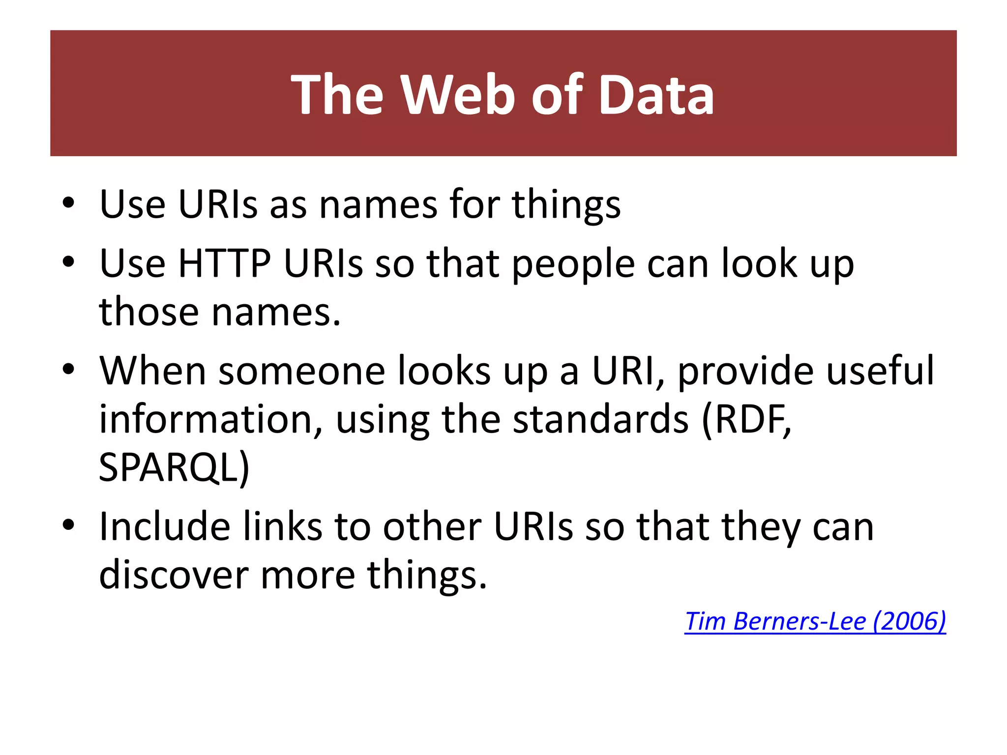 The Web of Data
• Use URIs as names for things
• Use HTTP URIs so that people can look up
those names.
• When someone looks up a URI, provide useful
information, using the standards (RDF,
SPARQL)
• Include links to other URIs so that they can
discover more things.
Tim Berners-Lee (2006)

 