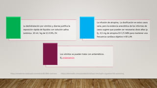 La deshidratación por vómitos y diarrea justifica la
reposición rápida de líquidos con solución salina
isotónica 20 ml / kg de S.S 0.9%, EV.
La infusión de atropina,. La dosificación en estos casos
varía, pero la evidencia anecdótica de los informes de
casos sugiere que pueden ser necesarias dosis altas (p.
Ej., 0,5 mg de atropina EV C/5 MIN para mantener una
frecuencia cardíaca objetivo ≥ 60 L/M.
Los vómitos se pueden tratar con antieméticos .
Ej.,ondansetrón
https://emedicine.medscape.com/article/813869-overview. https://teksmedik.com/uptodate20/d/topic.htm?path=ciguatera-fish-poisoning
 