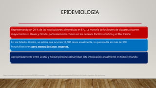 EPIDEMIOLOGIA
Representando un 20 % de las intoxicaciones alimenticias en E-U. La mayoría de los brotes de ciguatera ocurren
mayormente en Hawái y Florida. particularmente común en los océanos Pacífico e Índico y el Mar Caribe.
En los Estados Unidos, se estima que ocurren 16,000 casos anualmente, lo que resulta en más de 300
hospitalizaciones pero menos de cinco muertes.
Aproximadamente entre 20.000 y 50.000 personas desarrollan esta intoxicación anualmente en todo el mundo.
https://emedicine.medscape.com/article/813869-overview. https://teksmedik.com/uptodate20/d/topic.htm?path=ciguatera-fish-poisoning
 