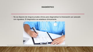 DIAGNÓSTICO
• No se dispone de ninguna prueba clínica para diagnosticar la intoxicación por pescado
con ciguatera. El diagnóstico se establece clínicamente.
https://emedicine.medscape.com/article/813869-overview. https://teksmedik.com/uptodate20/d/topic.htm?path=ciguatera-fish-poisoning
 