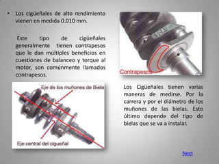 • Los cigüeñales de alto rendimiento
  vienen en medida 0.010 mm.

    Este    tipo    de     cigüeñales
   generalmente tienen contrapesos
   que le dan múltiples beneficios en
   cuestiones de balanceo y torque al
   motor, son comúnmente llamados
   contrapesos.

                                        Los Cigüeñales tienen varias
                                        maneras de medirse. Por la
                                        carrera y por el diámetro de los
                                        muñones de las bielas. Esto
                                        último depende del tipo de
                                        bielas que se va a instalar.



                                                               Next
 