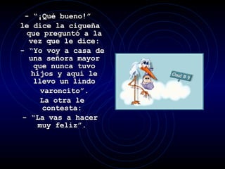 - “¡Qué bueno!”  le dice la cigueña que preguntó a la vez que le dice: - “Yo voy a casa de una señora mayor que nunca tuvo hijos y aquí le llevo un lindo varoncito”. La otra le contesta:  - “La vas a hacer muy feliz”.  