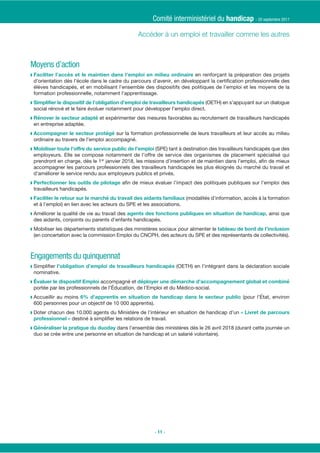 Moyens d’action
◗ en renforçant la préparation des projets
d’orientation dès l’école dans le cadre du parcours d’avenir, en développant la certiﬁcation professionnelle des
élèves handicapés, et en mobilisant l’ensemble des dispositifs des politiques de l’emploi et les moyens de la
formation professionnelle, notamment l’apprentissage.
◗ (OETH) en s’appuyant sur un dialogue
social rénové et le faire évoluer notamment pour développer l’emploi direct.
◗ et expérimenter des mesures favorables au recrutement de travailleurs handicapés
en entreprise adaptée.
◗ sur la formation professionnelle de leurs travailleurs et leur accès au milieu
ordinaire au travers de l’emploi accompagné.
◗ (SPE) tant à destination des travailleurs handicapés que des
employeurs. Elle se compose notamment de l’offre de service des organismes de placement spécialisé qui
prendront en charge, dès le 1er
janvier 2018, les missions d’insertion et de maintien dans l’emploi, aﬁn de mieux
accompagner les parcours professionnels des travailleurs handicapés les plus éloignés du marché du travail et
d’améliorer le service rendu aux employeurs publics et privés.
◗ aﬁn de mieux évaluer l’impact des politiques publiques sur l’emploi des
travailleurs handicapés.
◗ (modalités d’information, accès à la formation
et à l’emploi) en lien avec les acteurs du SPE et les associations.
◗ Améliorer la qualité de vie au travail des , ainsi que
des aidants, conjoints ou parents d’enfants handicapés.
◗ Mobiliser les départements statistiques des ministères sociaux pour alimenter le
(en concertation avec la commission Emploi du CNCPH, des acteurs du SPE et des représentants de collectivités).
Engagements du quinquennat
◗ Simpliﬁer (OETH) en l’intégrant dans la déclaration sociale
nominative.
◗ accompagné et
portée par les professionnels de l’Éducation, de l’Emploi et du Médico-social.
◗ Accueillir au moins (pour l’État, environ
600 personnes pour un objectif de 10 000 apprentis).
◗ Doter chacun des 10.000 agents du Ministère de l’intérieur en situation de handicap d’un
destiné à simpliﬁer les relations de travail.
◗ dans l’ensemble des ministères dès le 26 avril 2018 (durant cette journée un
duo se crée entre une personne en situation de handicap et un salarié volontaire).
Comité interministériel du handicap - 20 septembre 2017
- 11 -
 