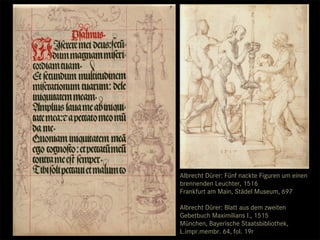 Albrecht Dürer: Fünf nackte Figuren um einen
brennenden Leuchter, 1516
Frankfurt am Main, Städel Museum, 697

Albrecht Dürer: Blatt aus dem zweiten
Gebetbuch Maximilians I., 1515
München, Bayerische Staatsbibliothek,
L.impr.membr. 64, fol. 19r
 