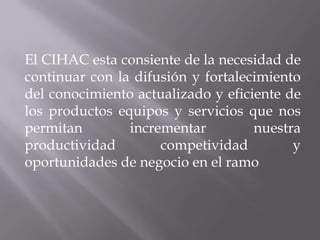 El CIHAC esta consiente de la necesidad de
continuar con la difusión y fortalecimiento
del conocimiento actualizado y eficiente de
los productos equipos y servicios que nos
permitan incrementar nuestra
productividad competividad y
oportunidades de negocio en el ramo
 