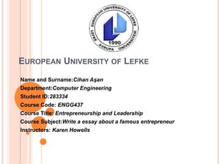 EUROPEAN UNIVERSITY OF LEFKE
Name and Surname:Cihan Aşan
Department:Computer Engineering
Student ID:283334
Course Code: ENGG437
Course Title: Entrepreneurship and Leadership
Course Subject:Write a essay about a famous entrepreneur
Instructors: Karen Howells
 