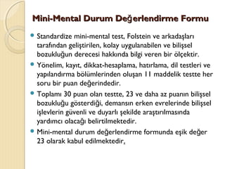 Mini-Mini-MMentalental DDurumurum DDe erlendirmeğe erlendirmeğ FFormuormu
 Standardize mini-mental test, Folstein ve arkadaşları
tarafından geliştirilen, kolay uygulanabilen ve bilişsel
bozuklu un derecesi hakkında bilgi veren bir ölçektir.ğ
 Yönelim, kayıt, dikkat-hesaplama, hatırlama, dil testleri ve
yapılandırma bölümlerinden oluşan 11 maddelik testte her
soru bir puan de erindedir.ğ
 Toplamı 30 puan olan testte, 23 ve daha az puanın bilişsel
bozuklu u gösterdi i, demansın erken evrelerinde bilişselğ ğ
işlevlerin güvenli ve duyarlı şekilde araştırılmasında
yardımcı olaca ı belirtilmektedir.ğ
 Mini-mental durum de erlendirme formunda eşik de erğ ğ
23 olarak kabul edilmektedir.
 
