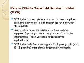 Katz’ın Günlük Yaşam Aktiviteleri ndeksiİKatz’ın Günlük Yaşam Aktiviteleri ndeksiİ
(GYA):(GYA):
 GYA indeksi banyo, giyinme, tuvalet, hareket, boşaltım,
beslenme aktiviteleri ile ilgili bilgileri içeren 6 sorudan
oluşmaktadır.
 Birey günlük yaşam aktivitelerini ba ımsız olarakğ
yapıyorsa 3 puan, yardım alarak yapıyorsa 2 puan, hiç
yapamıyorsa 1 puan verilerek de erlendirmeğ
yapılmaktadır.
 GYA indeksinde 0-6 puan ba ımlı, 7-12 puan yarı ba ımlı,ğ ğ
13-18 puan ba ımsız olarak de erlendirilmektedir.ğ ğ
 