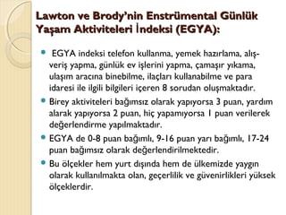 Lawton ve Brody’nin Enstrümental GünlükLawton ve Brody’nin Enstrümental Günlük
Yaşam Aktiviteleri ndeksi (EGYA):İYaşam Aktiviteleri ndeksi (EGYA):İ
 EGYA indeksi telefon kullanma, yemek hazırlama, alış-
veriş yapma, günlük ev işlerini yapma, çamaşır yıkama,
ulaşım aracına binebilme, ilaçları kullanabilme ve para
idaresi ile ilgili bilgileri içeren 8 sorudan oluşmaktadır.
 Birey aktiviteleri ba ımsız olarak yapıyorsa 3 puan, yardımğ
alarak yapıyorsa 2 puan, hiç yapamıyorsa 1 puan verilerek
de erlendirme yapılmaktadır.ğ
 EGYA de 0-8 puan ba ımlı, 9-16 puan yarı ba ımlı, 17-24ğ ğ
puan ba ımsız olarak de erlendirilmektedir.ğ ğ
 Bu ölçekler hem yurt dışında hem de ülkemizde yaygın
olarak kullanılmakta olan, geçerlilik ve güvenirlikleri yüksek
ölçeklerdir.
 