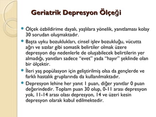 Geriatrik Depresyon Ölçe iğGeriatrik Depresyon Ölçe iğ
 Ölçek özbildirime dayalı, yaşlılara yönelik, yanıtlaması kolay
30 sorudan oluşmaktadır.
 Başta uyku bozuklukları, cinsel işlev bozuklu u, vücuttağ
a rı ve sızılar gibi somatik belirtiler olmak üzereğ
depresyon dışı nedenlerle de oluşabilecek belirtilerin yer
almadı ı, yanıtları sadece “evet” yada “hayır” şeklinde olanğ
bir ölçektir.
 leri yaş popülasyon için geliştirilmiş olsa da gençlerde veİ
farklı hastalık gruplarında da kullanılmaktadır.
 Depresyon lehine her yanıt 1 puan, di er yanıtlar 0 puanğ
de erindedir. Toplam puan 30 olup, 0-11 arası depresyonğ
yok, 11-14 arası olası depresyon, 14 ve üzeri kesin
depresyon olarak kabul edilmektedir.
 