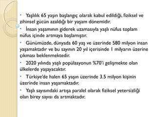 • Yaşlılık 65 yaşın başlangıç olarak kabul edildi i, fiziksel veğ
zihinsel gücün azaldı ı bir yaşam dönemidir.ğ
• nsan yaşamının giderek uzamasıyla yaşlı nüfus toplamİ
nüfus içinde artmaya başlamıştır.
• Günümüzde, dünyada 60 yaş ve üzerinde 580 milyon insan
yaşamaktadır ve bu sayının 20 yıl içerisinde 1 milyarın üzerine
çıkması beklenmektedir.
• 2020 yılında yaşlı popülasyonun %70’i gelişmekte olan
ülkelerde yaşayacaktır.
• Türkiye’de halen 65 yaşın üzerinde 3.5 milyon kişinin
üzerinde insan yaşamaktadır.
• Yaşlı sayısındaki artışa paralel olarak fiziksel yetersizli iğ
olan birey sayısı da artmaktadır.
 