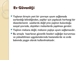 Ev Güvenli iğEv Güvenli iğ
 Yaşlanan bireyin yeni bir çevreye uyum sa lamadağ
zorlandı ı bilindi inden, yaşlılar için yapılacak herhangi birğ ğ
düzenlemenin uzaklarda de il yine yaşlının bulundu uğ ğ
sosyal çevrede, alıştıkları mekanlarda yapılması gerekir.
 Yaşlının mekana de il, mekanın yaşlıya uyum sa lamasığ ğ dır.
 Bu amaçla hazırlanan güvenlik listeleri sa lı ın korunmasığ ğ
ve yükseltilmesi uygulamalarında hastanelerde ve evde
bakımda yaygın olarak kullanılmaktadır.
 