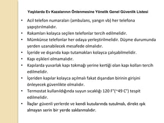 • Acil telefon numaraları (ambulans, yangın vb) her telefona
yapıştırılmalıdır.
• Rakamları kolayca seçilen telefonlar tercih edilmelidir.
• Mümkünse telefonlar her odaya yerleştirilmelidir. Düşme durumunda
yerden uzanabilecek mesafede olmalıdır.
• İçeride ve dışarıda kapı tutamakları kolayca çalışabilmelidir.
• Kapı eşikleri olmamalıdır.
• Kapılarda yuvarlak kapı tokmağı yerine kertiği olan kapı kolları tercih
edilmelidir.
• İçeriden kapılar kolayca açılmalı fakat dışarıdan birinin girişini
önleyecek güvenlikte olmalıdır.
• Termostat kullanıldığında suyun sıcaklığı 120 F°(~49 C°) tespit
edilmelidir.
• laçlarİ güvenli yerlerde ve kendi kutularında tutulmalı, direkt ışık
almayan serin bir yerde saklanmalıdır.
Yaşlılarda Ev Kazalarının Önlenmesine Yönelik Genel Güvenlik Listesi
 