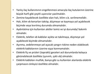 • Yanlış ilaç kullanımının engellenmesi amacıyla ilaç kutularının üzerine
büyük harfi gibi çeşitli uyarıcılar yazılmalıdır.
• Zemine kayabilecek özellikte olan halı, kilim v.b. serilmemelidir.
• Halı, kilim vb kenarları takılıp, düşmeye ve kaymaya yol açabilecek
biçimde veya kıvrılmış durumda olmamalıdır.
• Aydınlatma için kullanılan aletler temiz ve iyi durumda/ bakımlı
olmalıdır.
• Elektrik, telefon vb kablolar açıkta ve takılmaya, düşmeye yol
açabilecek biçimde olmamalıdır.
• Aşınma, zedelenmeye yol açacak yangın riskine neden olabilecek
elektrik kablolarının üzerine eşya konmamalıdır.
• Elektrik fiş ve prizleri (topraklı) geceleri acil durumlarda kolayca
görünebilecek özellikte (ışınımlı, ışıklı vb) olmalıdır.
• Elektrik kabloları mutfak, banyo gibi su kullanılan alanlarda elektrik
çarpmasını önleyici özellikte olmalıdır.
 
