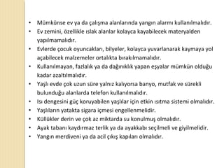 • Mümkünse ev ya da çalışma alanlarında yangın alarmı kullanılmalıdır.
• Ev zemini, özellikle ıslak alanlar kolayca kayabilecek materyalden
yapılmamalıdır.
• Evlerde çocuk oyuncakları, bilyeler, kolayca yuvarlanarak kaymaya yol
açabilecek malzemeler ortalıkta bırakılmamalıdır.
• Kullanılmayan, fazlalık ya da dağınıklık yapan eşyalar mümkün olduğu
kadar azaltılmalıdır.
• Yaşlı evde çok uzun süre yalnız kalıyorsa banyo, mutfak ve sürekli
bulunduğu alanlarda telefon kullanılmalıdır.
• Isı dengesini güç koruyabilen yaşlılar için etkin ısıtma sistemi olmalıdır.
• Yaşlıların yatakta sigara içmesi engellenmelidir.
• Küllükler derin ve çok az miktarda su konulmuş olmalıdır.
• Ayak tabanı kaydırmaz terlik ya da ayakkabı seçilmeli ve giyilmelidir.
• Yangın merdiveni ya da acil çıkış kapıları olmalıdır.
 
