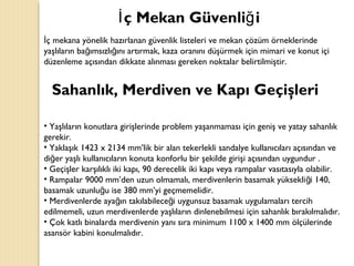ç Mekan Güvenli iİ ğ
ç mekana yönelik hazırlanan güvenlik listeleri ve mekan çözüm örneklerindeİ
yaşlıların ba ımsızlı ını artırmak, kaza oranını düşürmek için mimari ve konut içiğ ğ
düzenleme açısından dikkate alınması gereken noktalar belirtilmiştir.
Sahanlık, Merdiven ve Kapı Geçişleri
• Yaşlıların konutlara girişlerinde problem yaşanmaması için geniş ve yatay sahanlık
gerekir.
• Yaklaşık 1423 x 2134 mm’lik bir alan tekerlekli sandalye kullanıcıları açısından ve
di er yaşlı kullanıcıların konuta konforlu bir şekilde girişi açısından uygundur .ğ
• Geçişler karşılıklı iki kapı, 90 derecelik iki kapı veya rampalar vasıtasıyla olabilir.
• Rampalar 9000 mm’den uzun olmamalı, merdivenlerin basamak yüksekli i 140,ğ
basamak uzunlu u ise 380 mm’yi geçmemelidir.ğ
• Merdivenlerde aya ın takılabilece i uygunsuz basamak uygulamaları tercihğ ğ
edilmemeli, uzun merdivenlerde yaşlıların dinlenebilmesi için sahanlık bırakılmalıdır.
• Çok katlı binalarda merdivenin yanı sıra minimum 1100 x 1400 mm ölçülerinde
asansör kabini konulmalıdır.
 