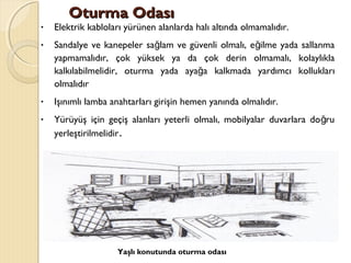 Oturma OdasıOturma Odası
• Elektrik kabloları yürünen alanlarda halı altında olmamalıdır.
• Sandalye ve kanepeler sa lam ve güvenli olmalı, e ilme yada sallanmağ ğ
yapmamalıdır, çok yüksek ya da çok derin olmamalı, kolaylıkla
kalkılabilmelidir, oturma yada aya a kalkmada yardımcı kolluklarığ
olmalıdır
• Işınımlı lamba anahtarları girişin hemen yanında olmalıdır.
• Yürüyüş için geçiş alanları yeterli olmalı, mobilyalar duvarlara do ruğ
yerleştirilmelidir.
Yaşlı konutunda oturma odası
 