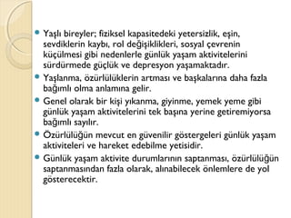  Yaşlı bireyler; fiziksel kapasitedeki yetersizlik, eşin,
sevdiklerin kaybı, rol de işiklikleri, sosyal çevreninğ
küçülmesi gibi nedenlerle günlük yaşam aktivitelerini
sürdürmede güçlük ve depresyon yaşamaktadır.
 Yaşlanma, özürlülüklerin artması ve başkalarına daha fazla
ba ımlı olma anlamına gelir.ğ
 Genel olarak bir kişi yıkanma, giyinme, yemek yeme gibi
günlük yaşam aktivitelerini tek başına yerine getiremiyorsa
ba ımlı sayılır.ğ
 Özürlülü ün mevcut en güvenilir göstergeleri günlük yaşamğ
aktiviteleri ve hareket edebilme yetisidir.
 Günlük yaşam aktivite durumlarının saptanması, özürlülü ünğ
saptanmasından fazla olarak, alınabilecek önlemlere de yol
gösterecektir.
 