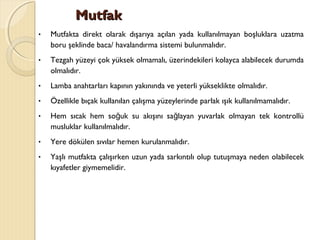 MutfakMutfak
• Mutfakta direkt olarak dışarıya açılan yada kullanılmayan boşluklara uzatma
boru şeklinde baca/ havalandırma sistemi bulunmalıdır.
• Tezgah yüzeyi çok yüksek olmamalı, üzerindekileri kolayca alabilecek durumda
olmalıdır.
• Lamba anahtarları kapının yakınında ve yeterli yükseklikte olmalıdır.
• Özellikle bıçak kullanılan çalışma yüzeylerinde parlak ışık kullanılmamalıdır.
• Hem sıcak hem so uk su akışını sa layan yuvarlak olmayan tek kontrollüğ ğ
musluklar kullanılmalıdır.
• Yere dökülen sıvılar hemen kurulanmalıdır.
• Yaşlı mutfakta çalışırken uzun yada sarkıntılı olup tutuşmaya neden olabilecek
kıyafetler giymemelidir.
 