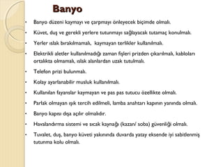 BanyoBanyo
• Banyo düzeni kaymayı ve çarpmayı önleyecek biçimde olmalı.
• Küvet, duş ve gerekli yerlere tutunmayı sa layacak tutamaç konulmalı.ğ
• Yerler ıslak bırakılmamalı, kaymayan terlikler kullanılmalı.
• Elektrikli aletler kullanılmadı ı zaman fişleri prizden çıkarılmalı, kablolarığ
ortalıkta olmamalı, ıslak alanlardan uzak tutulmalı.
• Telefon prizi bulunmalı.
• Kolay ayarlanabilir musluk kullanılmalı.
• Kullanılan fayanslar kaymayan ve pas pas tutucu özellikte olmalı.
• Parlak olmayan ışık tercih edilmeli, lamba anahtarı kapının yanında olmalı.
• Banyo kapısı dışa açılır olmalıdır.
• Havalandırma sistemi ve sıcak kayna ı (kazan/ soba) güvenli i olmalı.ğ ğ
• Tuvalet, duş, banyo küveti yakınında duvarda yatay eksende iyi sabitlenmiş
tutunma kolu olmalı.
 