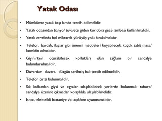 Yatak OdasıYatak Odası
• Mümkünse yatak başı lamba tercih edilmelidir.
• Yatak odasından banyo/ tuvalete giden koridora gece lambası kullanılmalıdır.
• Yatak etrafında bol miktarda yürüyüş yolu bırakılmalıdır.
• Telefon, bardak, ilaçlar gibi önemli maddeleri koyabilecek küçük sabit masa/
komidin olmalıdır.
• Giyinirken oturabilecek kollukları olan sa lam bir sandalyeğ
bulundurulmalıdır.
• Duvardan- duvara, düzgün serilmiş halı tercih edilmelidir.
• Telefon prizi bulunmalıdır.
• Sık kullanılan giysi ve eşyalar ulaşılabilecek yerlerde bulunmalı, tabure/
sandalye üzerine çıkmadan kolaylıkla ulaşılabilmelidir.
• Isıtıcı, elektrikli battaniye vb. açıkken uyunmamalıdır.
 