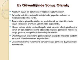 
Ev Güvenli inde Sonuç Olarak;ğEv Güvenli inde Sonuç Olarak;ğ
 Kazaların büyük bir bölümünü ev kazaları oluşturmaktadır.
 Ev kazalarında bireylerin rolü oldu u kadar yaşanılan mekanın veğ
mobilyalarında etkisi vardır.
 Tasarımcıların görevi bu etkileri en aza indirmek suretiyle bireylerin
yaşam kalitelerini artırmaya yönelik katkı sa lamaktır.ğ
 Konut mekanı içinde en riskli bölgeler ıslak hacimler olarak görülmesine
karşın en fazla kazanın oturma odalarında meydana gelmesinin nedeni bu
odaya gereksiz yere yerleştirilen mobilyalar olabilir.
 Özellikle günlük aktivitelerin ço unlu unun geçti i bu mekanda kalabalıkğ ğ ğ
yaratacak düzenlemelerden kaçınılmalıdır.
 Unutulmamalıdır ki yaşlanmayla beraber denge, görme ve duyma yetileri
azalmaktadır.
 