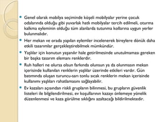  Genel olarak mobilya seçiminde köşeli mobilyalar yerine çocuk
odalarında oldu u gibi yuvarlak hatlı mobilyalar tercih edilmeli, oturmağ
kalkma eyleminin oldu u tüm alanlarda tutunma kollarına uygun yerlerğ
bulunmalıdır.
 Her mekan ve orada yapılan eylemler incelenerek bireylere dönük daha
etkili tasarımlar gerçekleştirebilmek mümkündür.
 Yaşlılar için konutun yaşanılır hale getirilmesinde unutulmaması gereken
bir başka tasarım elemanı renklerdir.
 Ruh halleri ne olursa olsun farkında olunsun ya da olunmasın mekan
içerisinde kullanılan renklerin yaşlılar üzerinde etkileri vardır. Gün
batımında oluşan turuncu-sarı tonlu sıcak renklerin mekan içerisinde
kullanımı yaşlıları rahatlamasını sa layabilir.ğ
 Ev kazaları açısından riskli grupların bilinmesi, bu grupların güvenlik
listeleri ile bilgilendirilmesi, ev koşullarının kazayı önlemeye yönelik
düzenlenmesi ve kaza görülme sıklı ını azaltaca ı bildirilmektedir.ğ ğ
 