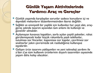 Günlük Yaşam AktivitelerindeGünlük Yaşam Aktivitelerinde
Yardımcı Araç ve GereçlerYardımcı Araç ve Gereçler
 Günlük yaşamda karşılaşılan sorunlar sadece konutların içi ve
dışındaki mekanların düzenlenmesinden ibaret de ildir.ğ
 Sa lıklı ve emniyetli bir yaşlılık için kullanılan her çeşit alet, araç-ğ
gereç aslında tasarım açısından tam anlamı ile kullanışlı ve
güvenilir olmalıdır.
 Açılamayan kavanoz kapakları, zorla açılan çeşitli paketler, rahat
görülemeyecek kadar küçük rakamlarla yazılı telefonlar,
tutulması zor fincanlar, kapanması zor kapılar, çevrilmesi zor
anahtarlar yakın çevremizde sık rastladı ımız kullanışsızğ
eşyalardır.
 Gelişen ürün tasarımı yaklaşımları ve yeni teknoloji yardımı ile
a’dan z’ye tüm kullanım ürünlerinin duyarlı tasarımları sayesinde
yaşam daha kolay olacaktır.
 