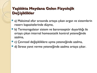 Yaşlılıkta Meydana Gelen FizyolojikYaşlılıkta Meydana Gelen Fizyolojik
De işikliklerğDe işikliklerğ
 a) Maksimal efor sırasında ortaya çıkan organ ve sistemlerin
rezerv kapasitelerinde düşme,
 b) Termoregulator sistem ve baroreseptör duyarlılı ı ileğ
ortaya çıkan internal homeostatik kontrol yetene indeğ
azalma,
 c) Çevresel de işikliklere uyma yetene inde azalma,ğ ğ
 d) Strese yanıt verme yetene inde azalma ortaya çıkar.ğ
 