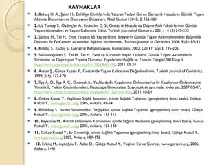 KAYNAKLAR
 1. Bektaş H. A., Şahin H., Dahiliye Kliniklerinde Yatarak Tedavi Gören Geriatrik Hastaların Günlük Yaşam
Aktivite Durumları ve Depresyon Düzeyleri, Akad Geriatri 2010; 2: 155-161
 2. Uz Tuncay S., Özdinçler A., Erdinçler D. S., Geriatrik Hastalarda Düşme Risk Faktörlerinin Günlük
Yaşam Aktiviteleri ve Yaşam Kalitesine Etkisi, Turkish Journal of Geriatrics 2011; 14 (3) 245-252
 3. Şahbaz M., Tel H., Evde Yaşayan 65 Yaş ve Üzeri Bireylerin Günlük Yaşam Aktivitelerindeki Ba ımlılıkğ
Durumu le Ev Kazaları Arasındaki lişkinin ncelenmesi, Turkish Journal of Geriatrics 2006; 9 (2): 85-93İ İ İ
 4. Koldaş Ş., Kutlay Ş., Geriatrik Rehabilitasyon, Romatizma, 2002, Cilt:17, Sayı:3, 195-205
 5. Sabancıo ulları S., Tel H., Tel H., Evde ve Kurumda Yaşan Yaşlıların Günlük Yaşam Aktiviteleriniğ
Sürdürme ve Depresyon Yaşama Durumu, YayınlarımızSa lık ve Toplum Dergisi2007Sayı 1,ğ
http://www.ssyv.org.tr/sdetay.asp?id=1256&did=98, 2011-10-24
 6. Arslan Ş., Gökçe Kutsal Y., Geriatride Yaşam Kalitesinin De erlendirimi, Turkish Journal of Geriatrics,ğ
1999, 2(4): 173-178
 7. lçe A. Ö., lçe A. C., Dıramalı A., Yaşlılarda Ev Kazalarının Önlenmesi ve Ev Kazalarının Önlenmesineİ İ
Yönelik ç Mekan Çözümlemeleri, Hacettepe Üniversitesi Sosyolojik Araştırmalar e-dergisi, 2007-05-07,İ
http://www.sdergi.hacettepe.edu.tr/makaleleler_cerceve.htm, 2011-10-24
 8. Gökçe Kutsal Y., Yaşlıların Sa lık Sorunları, içinde Sa lıklı Yaşlanma (genişletilmiş ikinci baskı), Gökçeğ ğ
Kutsal Y., www.geriatri.org, 2005, Ankara, 49-54
 9. Bölükbaşı S., skelet Sistemindeki De işikler, içinde Sa lıklı Yaşlanma (genişletilmiş ikinci baskı), Gökçeİ ğ ğ
Kutsal Y., www.geriatri.org, 2005, Ankara, 113-116
 10. Beyazova M., Artritli Eklemlerin Korunması, içinde Sa lıklı Yaşlanma (genişletilmiş ikinci baskı), Gökçeğ
Kutsal Y., www.geriatri.org, 2005, Ankara, 133-138
 11. Gökçe Kutsal Y., Ev Güvenli i, içinde Sa lıklı Yaşlanma (genişletilmiş ikinci baskı), Gökçe Kutsal Y.,ğ ğ
www.geriatri.org, 2005, Ankara, 189-192
 12. Erkılıç M., Aydo du F., Aslan D., Gökçe Kutsal Y., Yaşlının Evi ve Çevresi, www.geriatri.org, 2006,ğ
Ankara, 1-40
 
