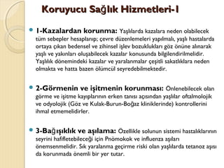 Koruyucu Sa lık Hizmetleri-1ğKoruyucu Sa lık Hizmetleri-1ğ
 1-Kazalardan korunma: Yaşlılarda kazalara neden olabilecek
tüm sebepler hesaplanıp; çevre düzenlemeleri yapılmalı, yaşlı hastalarda
ortaya çıkan bedensel ve zihinsel işlev bozuklukları göz önüne alınarak
yaşlı ve yakınları oluşabilecek kazalar konusunda bilgilendirilmelidir.
Yaşlılık dönemindeki kazalar ve yaralanmalar çeşitli sakatlıklara neden
olmakta ve hatta bazen ölümcül seyredebilmektedir.
 2-Görmenin ve işitmenin korunması: Önlenebilecek olan
görme ve işitme kayıplarının erken tanısı açısından yaşlılar oftalmolojik
ve odyolojik (Göz ve Kulak-Burun-Bo az kliniklerinde) kontrolleriniğ
ihmal etmemelidirler.
 3-Ba ışıklık ve aşılama:ğ Özellikle solunun sistemi hastalıklarının
seyrini hafifletebilece i için Pnömokok ve influenza aşılarığ
önemsenmelidir. Sık yaralanma geçirme riski olan yaşlılarda tetanoz aşısı
da korunmada önemli bir yer tutar.
 