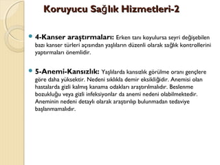 Koruyucu Sa lık Hizmetleri-2ğKoruyucu Sa lık Hizmetleri-2ğ
 4-Kanser araştırmaları: Erken tanı koyulursa seyri de işebilenğ
bazı kanser türleri açısından yaşlıların düzenli olarak sa lık kontrolleriniğ
yaptırmaları önemlidir.
 5-Anemi-Kansızlık: Yaşlılarda kansızlık görülme oranı gençlere
göre daha yüksektir. Nedeni sıklıkla demir eksikli idir. Anemisi olanğ
hastalarda gizli kalmış kanama odakları araştırılmalıdır. Beslenme
bozuklu u veya gizli infeksiyonlar da anemi nedeni olabilmektedir.ğ
Aneminin nedeni detaylı olarak araştırılıp bulunmadan tedaviye
başlanmamalıdır.
 
